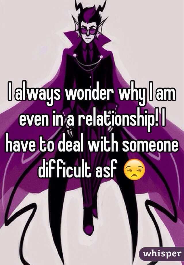 I always wonder why I am even in a relationship! I have to deal with someone difficult asf 😒