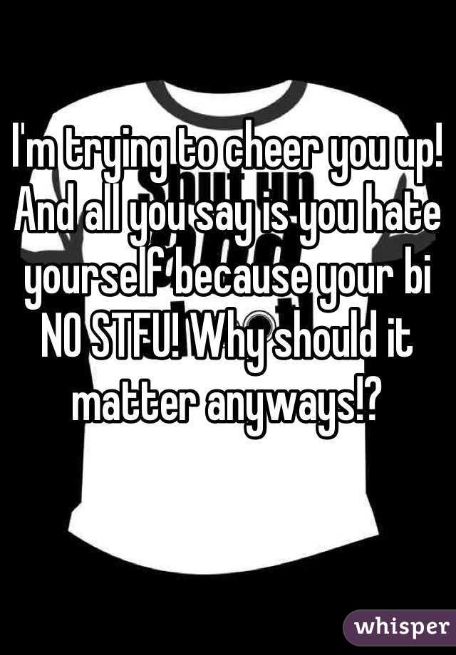 I'm trying to cheer you up! 
And all you say is you hate yourself because your bi
NO STFU! Why should it matter anyways!?