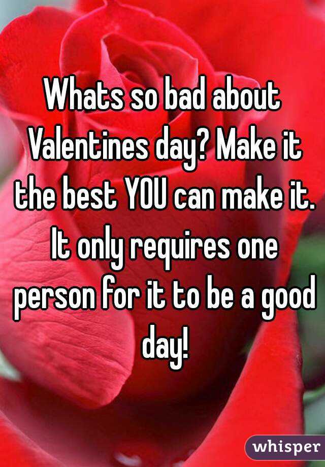 Whats so bad about Valentines day? Make it the best YOU can make it. It only requires one person for it to be a good day!