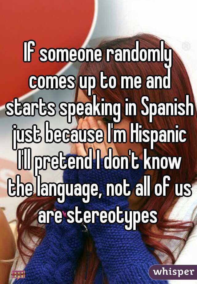 If someone randomly comes up to me and starts speaking in Spanish just because I'm Hispanic I'll pretend I don't know the language, not all of us are stereotypes 
