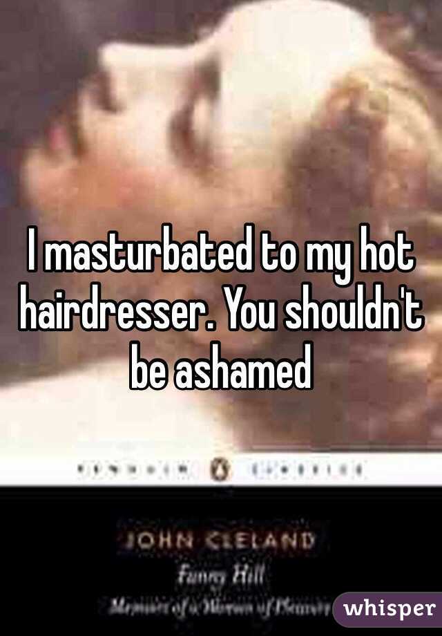 I masturbated to my hot hairdresser. You shouldn't be ashamed