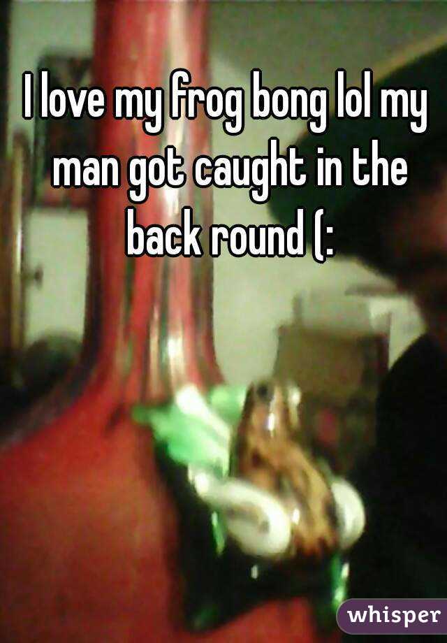 I love my frog bong lol my man got caught in the back round (: