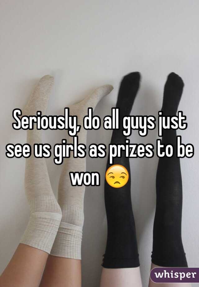 Seriously, do all guys just see us girls as prizes to be won 😒
