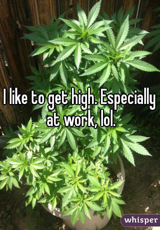 I like to get high. Especially at work, lol.