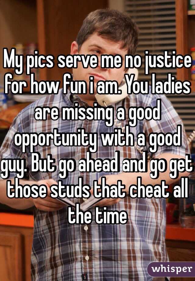 My pics serve me no justice for how fun i am. You ladies are missing a good opportunity with a good guy. But go ahead and go get those studs that cheat all the time 