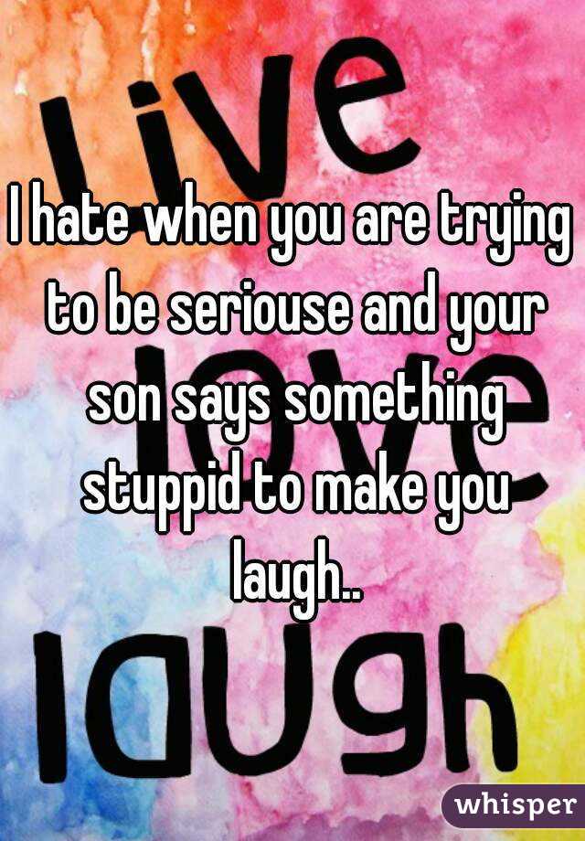 I hate when you are trying to be seriouse and your son says something stuppid to make you laugh..