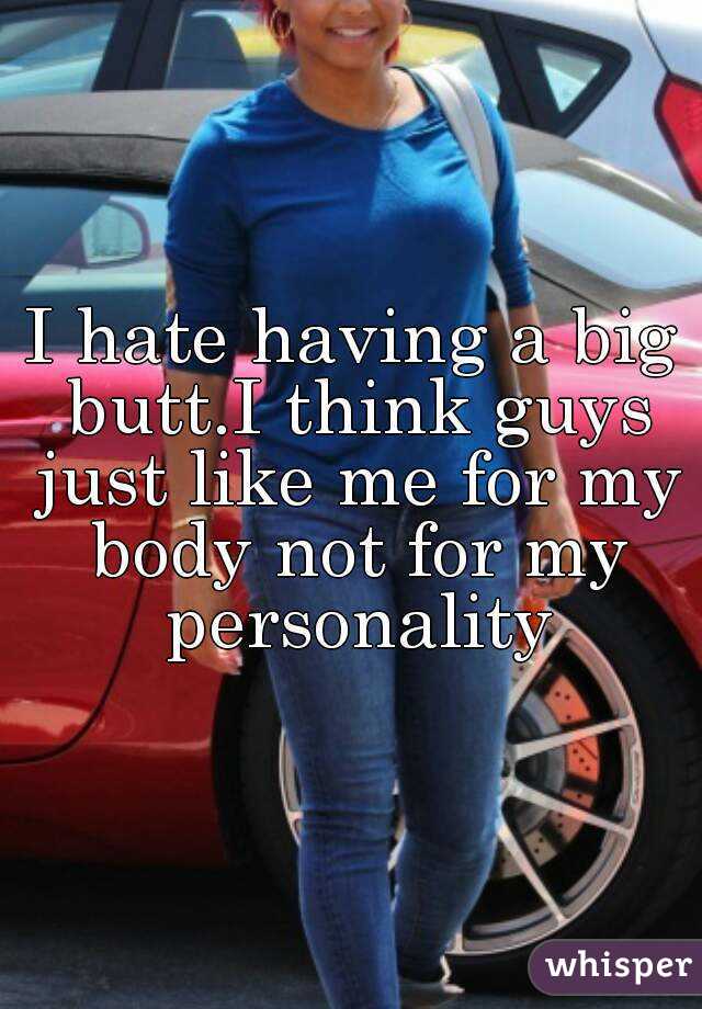 I hate having a big butt.I think guys just like me for my body not for my personality
