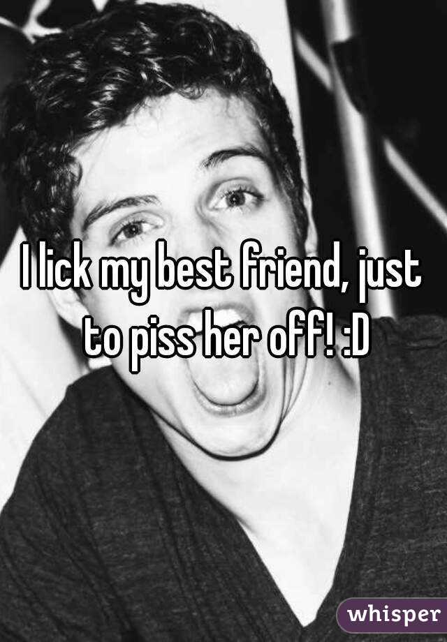 I lick my best friend, just to piss her off! :D