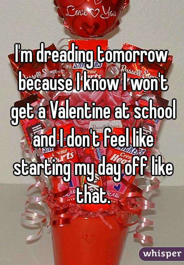 I'm dreading tomorrow because I know I won't get a Valentine at school and I don't feel like starting my day off like that.
