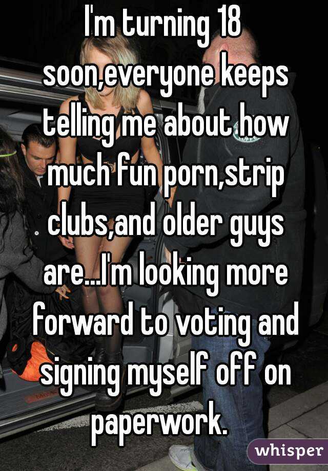 I'm turning 18 soon,everyone keeps telling me about how much fun porn,strip clubs,and older guys are...I'm looking more forward to voting and signing myself off on paperwork.  