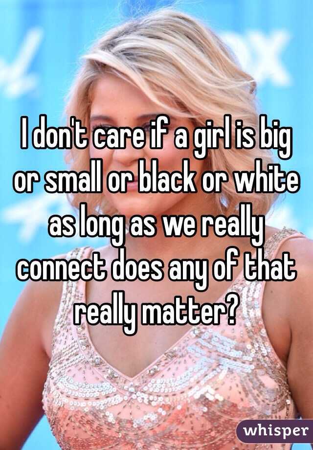I don't care if a girl is big or small or black or white as long as we really connect does any of that really matter?