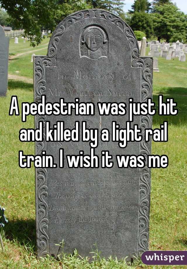 A pedestrian was just hit and killed by a light rail train. I wish it was me 