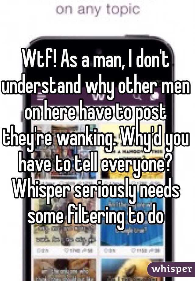Wtf! As a man, I don't understand why other men on here have to post they're wanking. Why'd you have to tell everyone? Whisper seriously needs some filtering to do