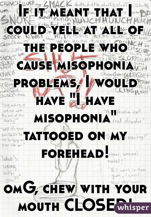 If it meant that I could yell at all of the people who cause misophonia problems, I would have "I have misophonia" tattooed on my forehead!

omG, chew with your mouth CLOSED!