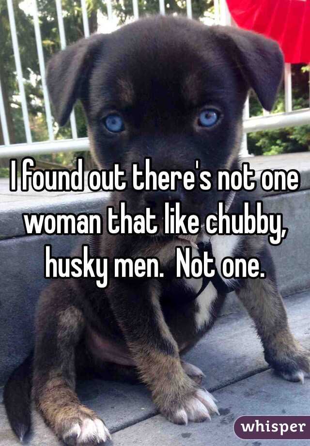 I found out there's not one woman that like chubby, husky men.  Not one. 