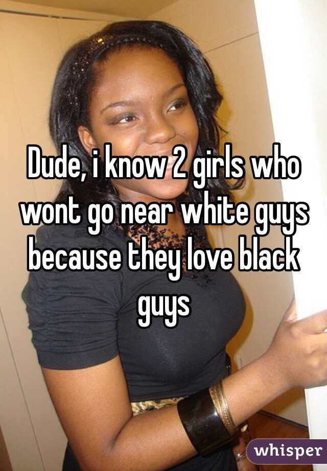 Dude, i know 2 girls who wont go near white guys because they love black guys