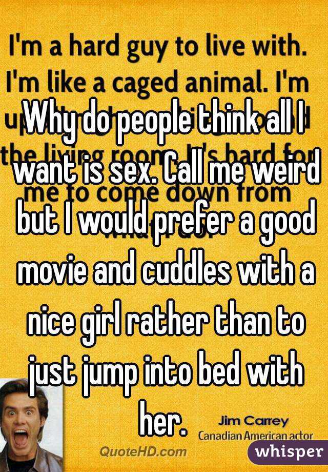 Why do people think all I want is sex. Call me weird but I would prefer a good movie and cuddles with a nice girl rather than to just jump into bed with her. 