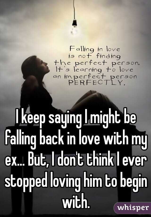 I keep saying I might be falling back in love with my ex... But, I don't think I ever stopped loving him to begin with. 