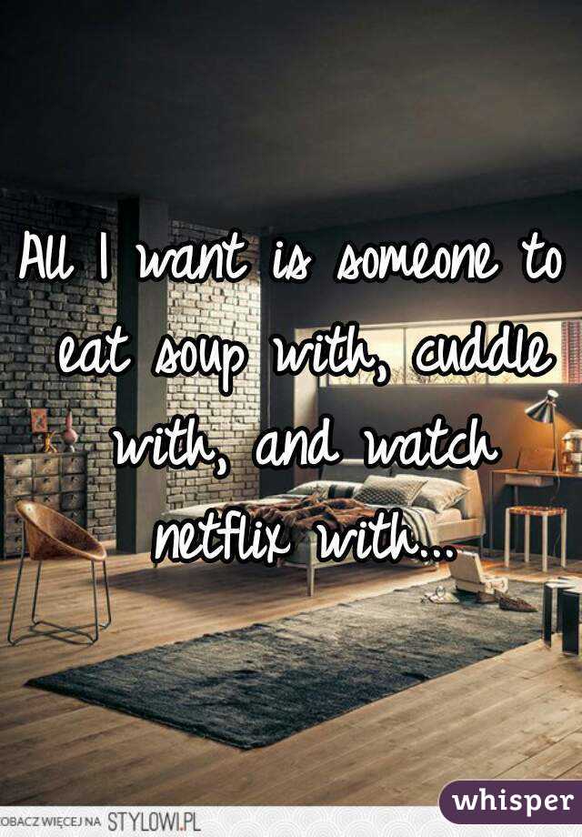 All I want is someone to eat soup with, cuddle with, and watch netflix with...