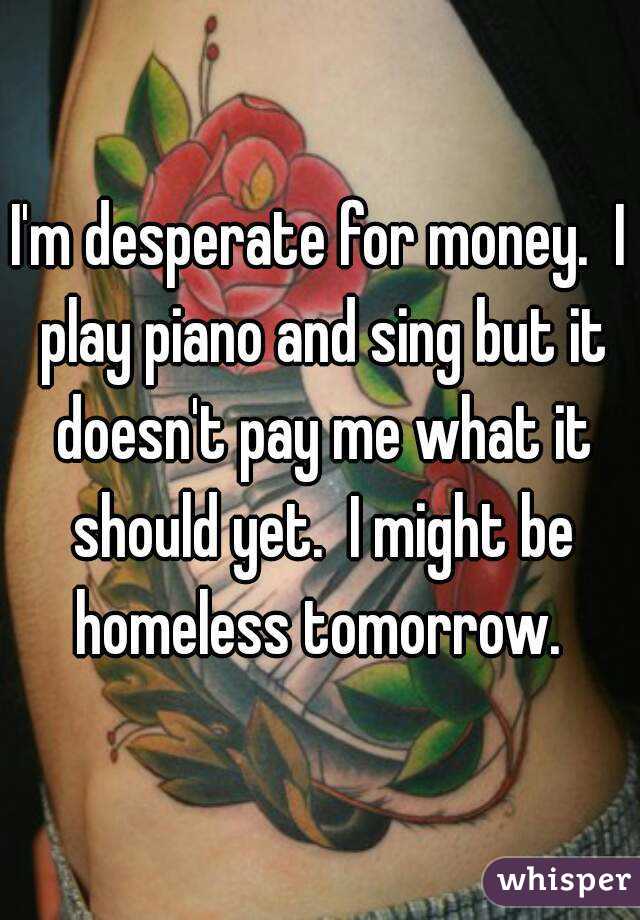 I'm desperate for money.  I play piano and sing but it doesn't pay me what it should yet.  I might be homeless tomorrow. 