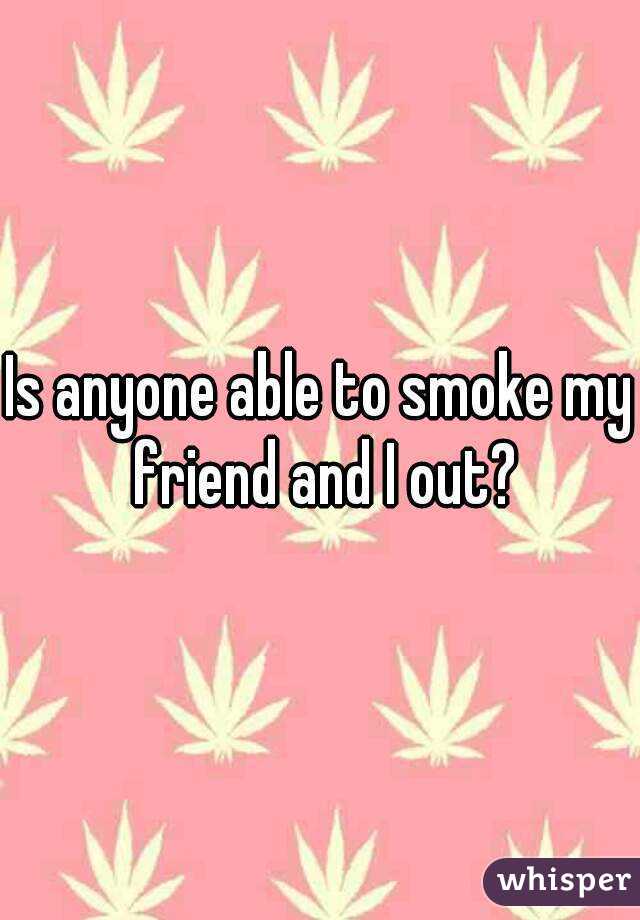 Is anyone able to smoke my friend and I out?