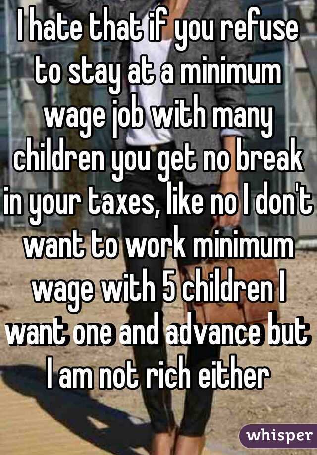 I hate that if you refuse to stay at a minimum wage job with many children you get no break in your taxes, like no I don't want to work minimum wage with 5 children I want one and advance but I am not rich either 