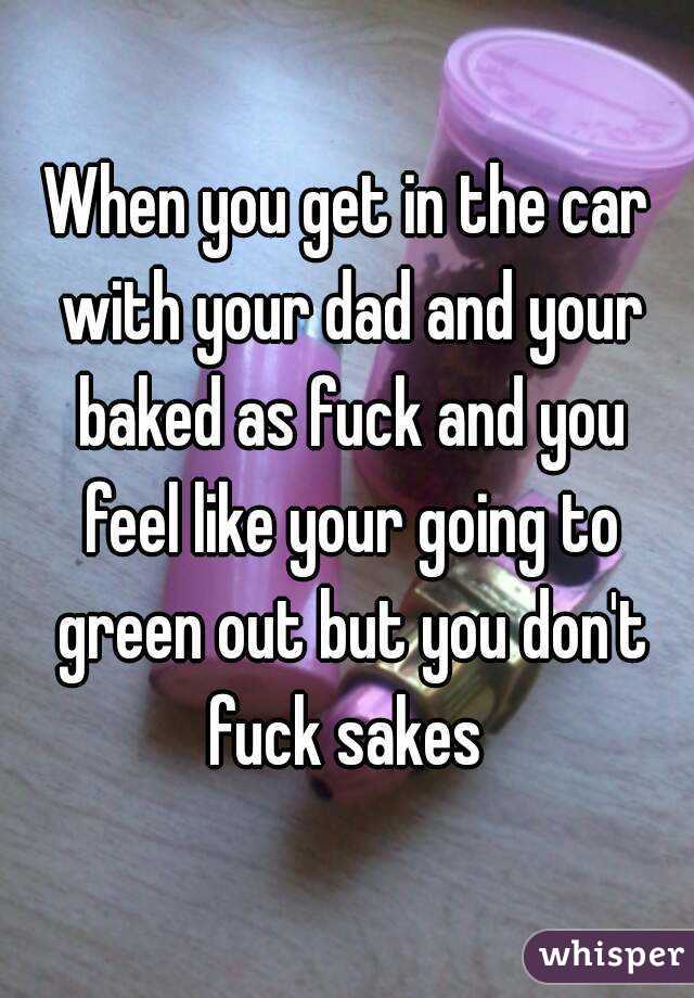 When you get in the car with your dad and your baked as fuck and you feel like your going to green out but you don't fuck sakes 