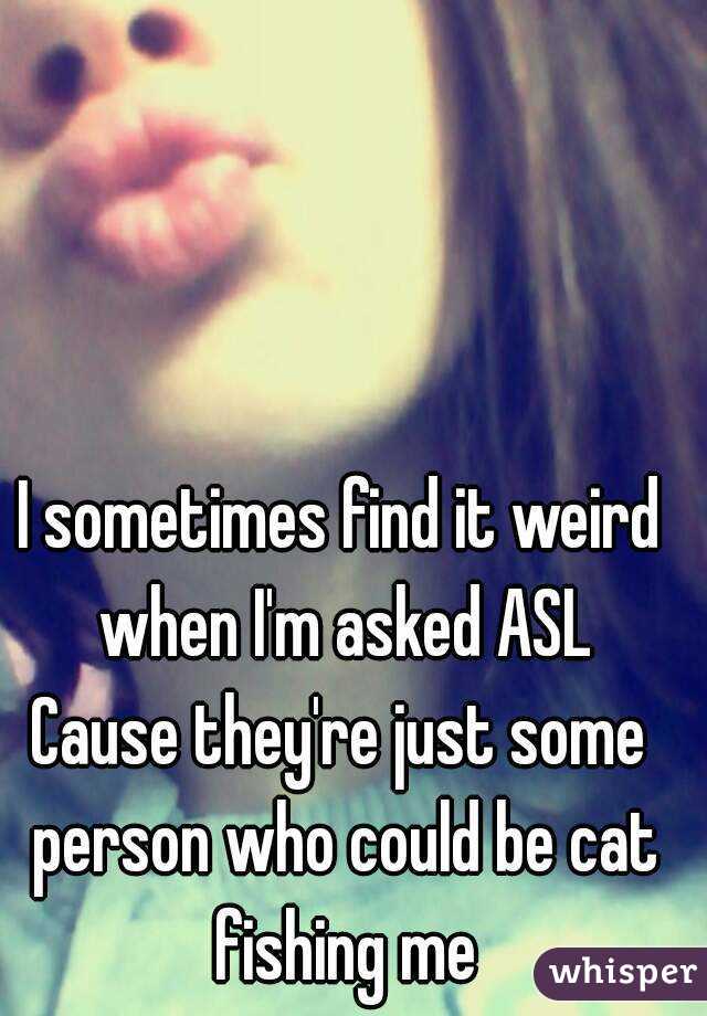 I sometimes find it weird when I'm asked ASL
Cause they're just some person who could be cat fishing me