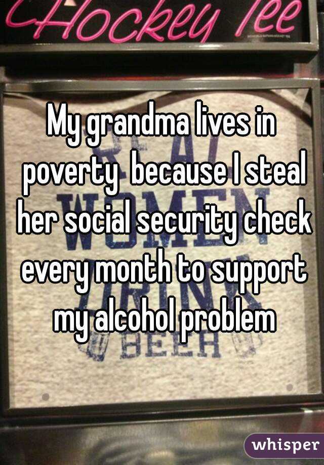 My grandma lives in poverty  because I steal her social security check every month to support my alcohol problem