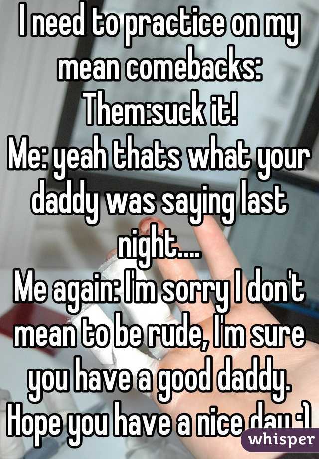 I need to practice on my mean comebacks:
Them:suck it!
Me: yeah thats what your daddy was saying last night....
Me again: I'm sorry I don't mean to be rude, I'm sure you have a good daddy. Hope you have a nice day :)