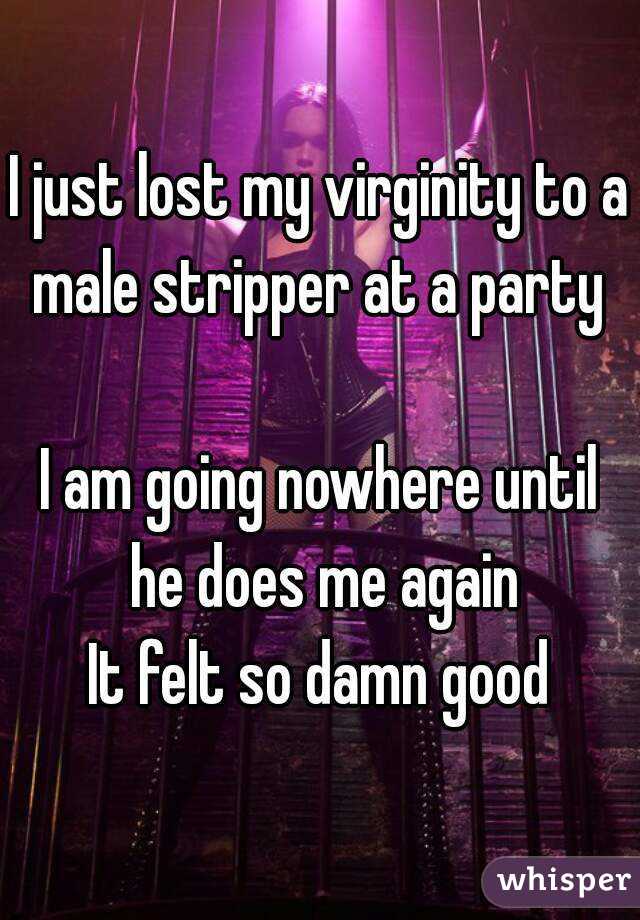 I just lost my virginity to a male stripper at a party 

I am going nowhere until he does me again
 It felt so damn good 
