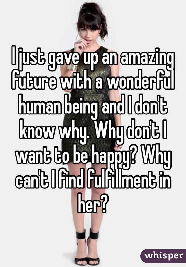 I just gave up an amazing future with a wonderful human being and I don't know why. Why don't I want to be happy? Why can't I find fulfillment in her?