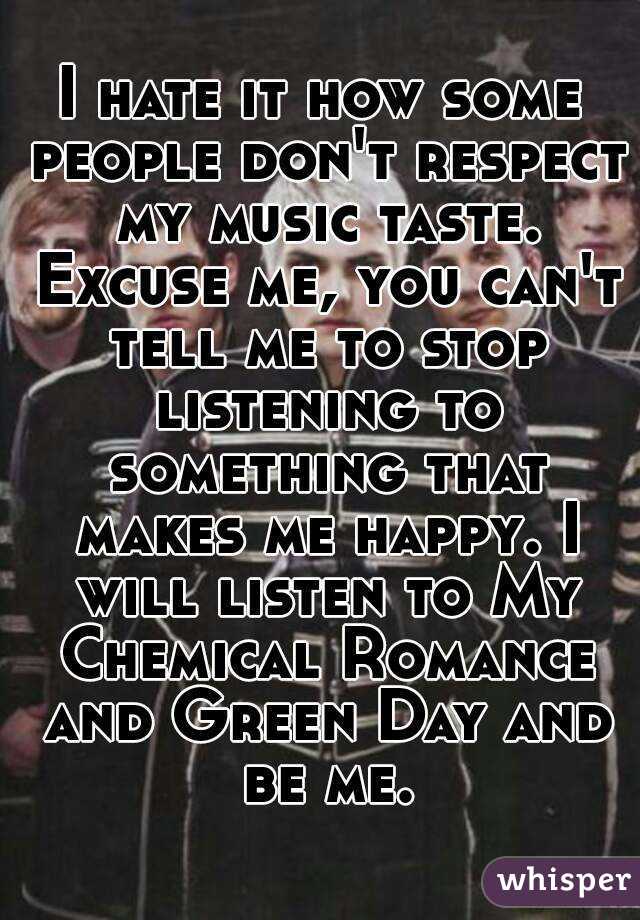 I hate it how some people don't respect my music taste. Excuse me, you can't tell me to stop listening to something that makes me happy. I will listen to My Chemical Romance and Green Day and be me.