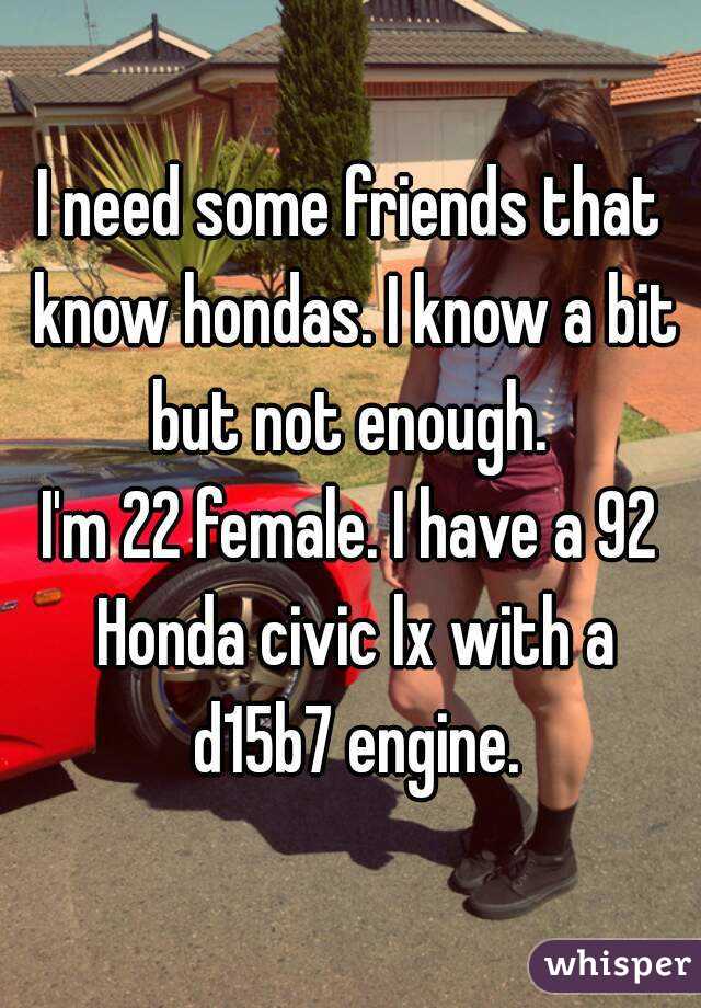 I need some friends that know hondas. I know a bit but not enough. 
I'm 22 female. I have a 92 Honda civic lx with a d15b7 engine.