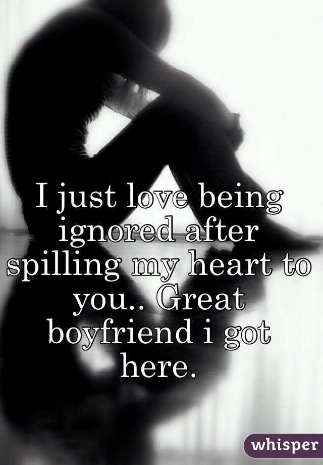 I just love being ignored after spilling my heart to you.. Great boyfriend i got here.