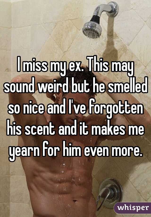 I miss my ex. This may sound weird but he smelled so nice and I've forgotten his scent and it makes me yearn for him even more. 