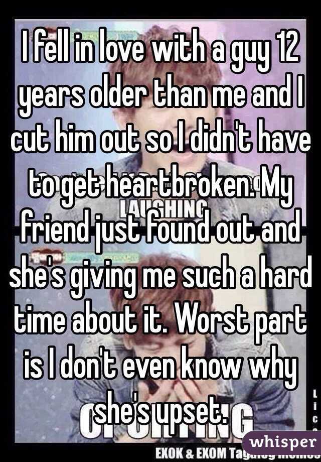 I fell in love with a guy 12 years older than me and I cut him out so I didn't have to get heartbroken. My friend just found out and she's giving me such a hard time about it. Worst part is I don't even know why she's upset. 