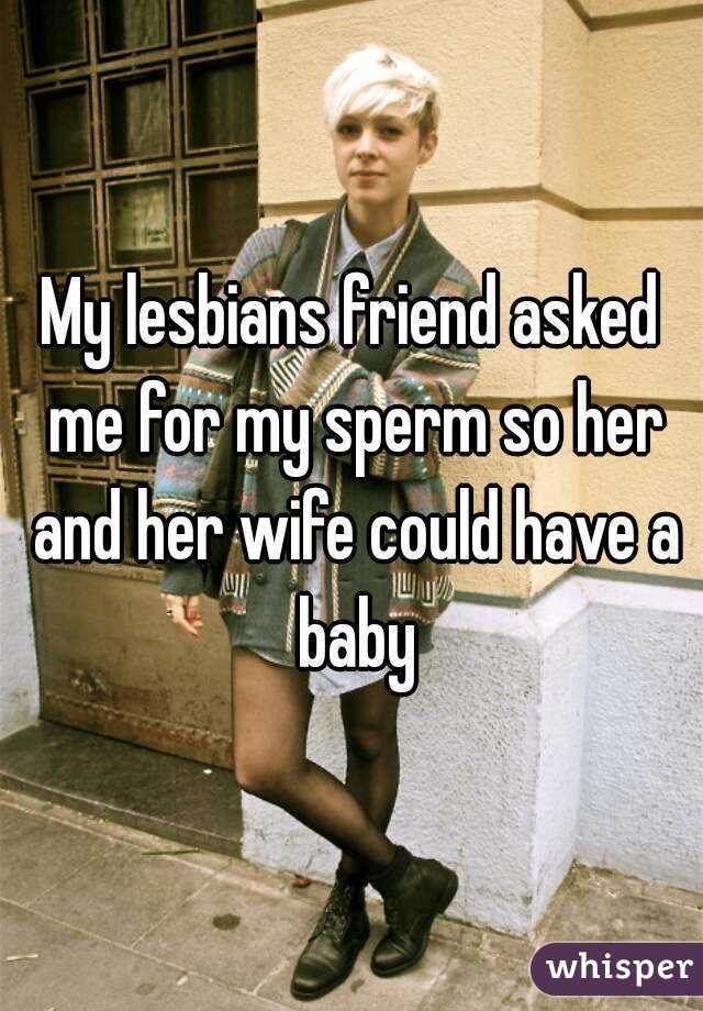 My lesbians friend asked me for my sperm so her and her wife could have a baby