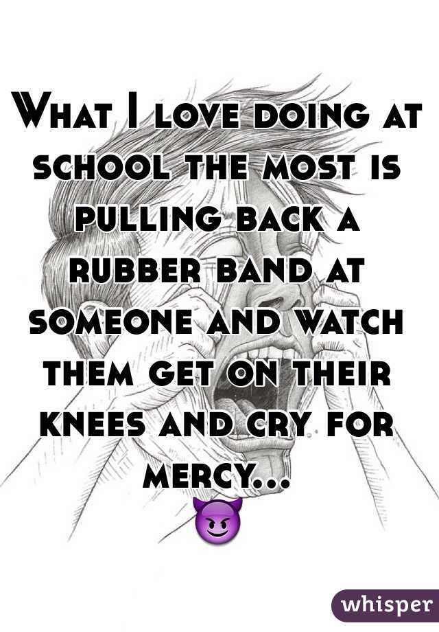 What I love doing at school the most is pulling back a rubber band at someone and watch them get on their knees and cry for mercy...
😈

