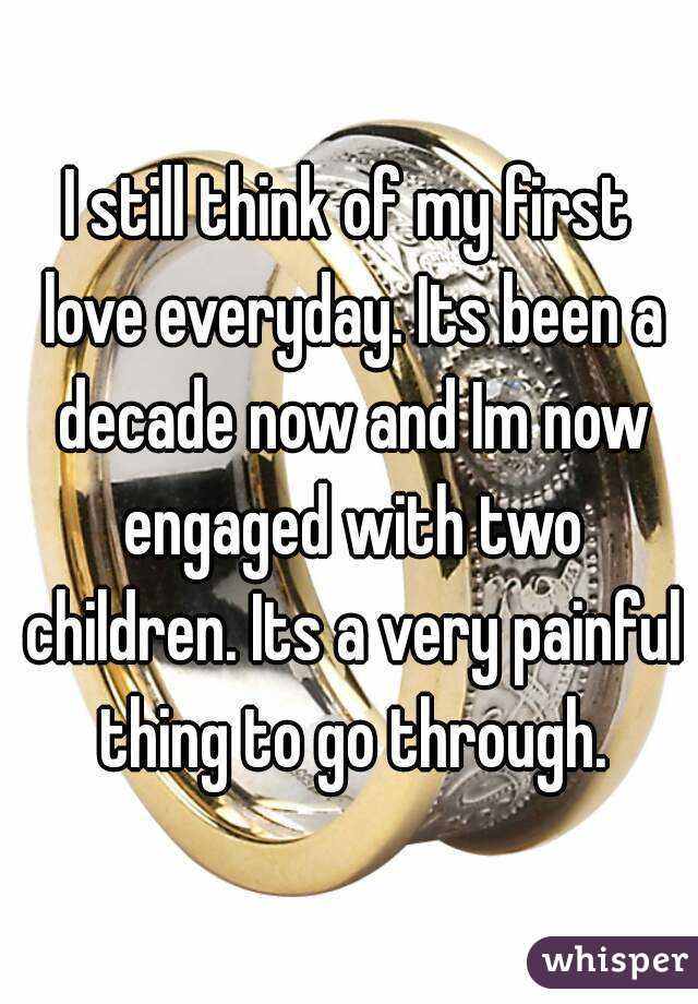 I still think of my first love everyday. Its been a decade now and Im now engaged with two children. Its a very painful thing to go through.