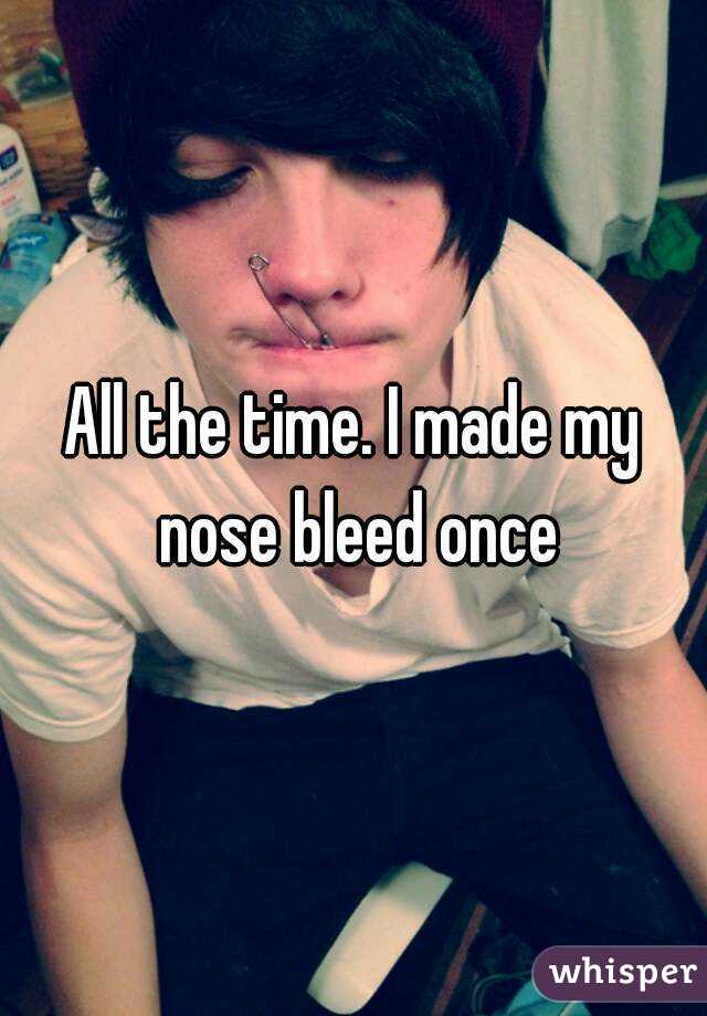 All the time. I made my nose bleed once