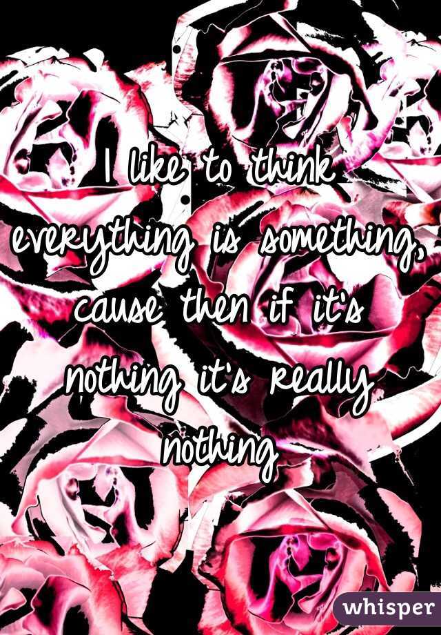 I like to think everything is something, cause then if it's nothing it's really nothing 