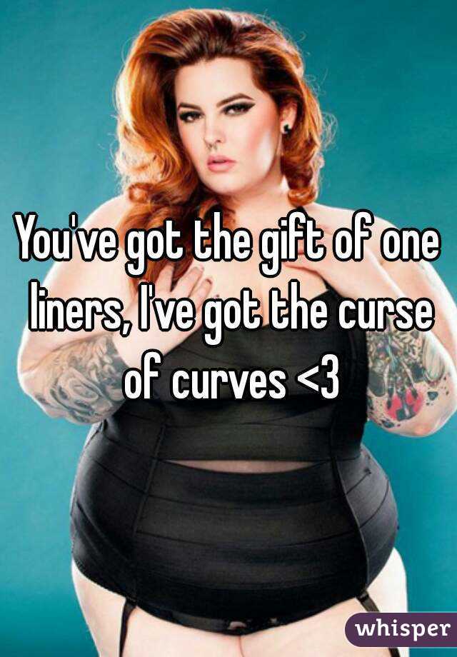 You've got the gift of one liners, I've got the curse of curves <3