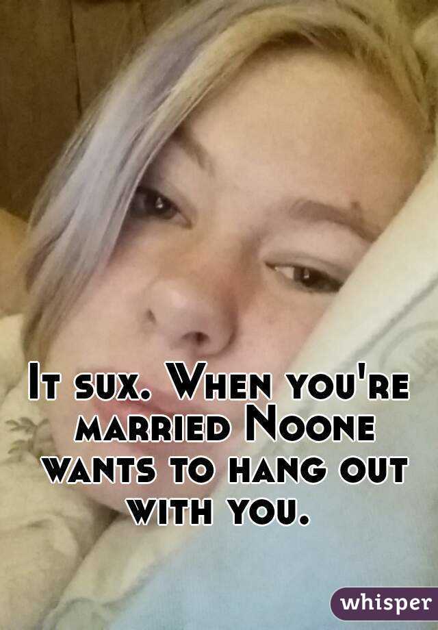 It sux. When you're married Noone wants to hang out with you. 