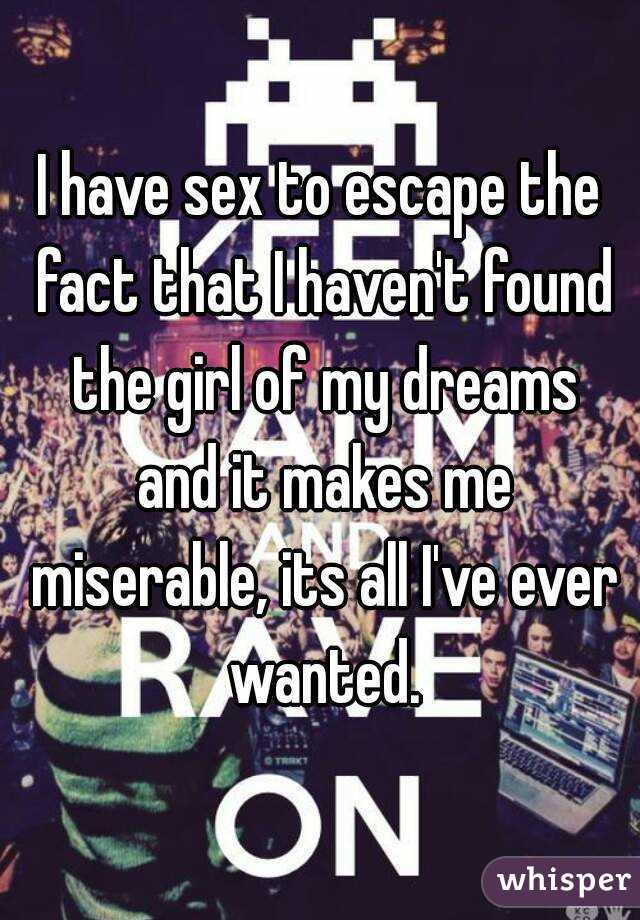 I have sex to escape the fact that I haven't found the girl of my dreams and it makes me miserable, its all I've ever wanted.
