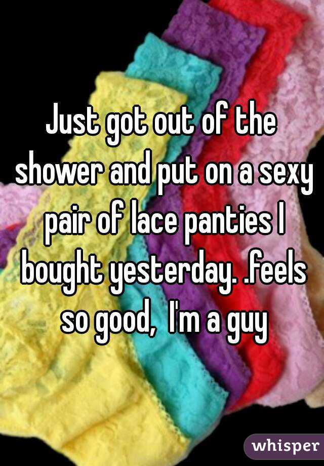 Just got out of the shower and put on a sexy pair of lace panties I bought yesterday. .feels so good,  I'm a guy