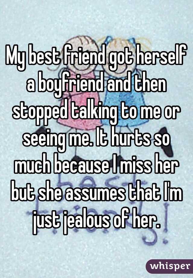 My best friend got herself a boyfriend and then stopped talking to me or seeing me. It hurts so much because I miss her but she assumes that I'm just jealous of her. 