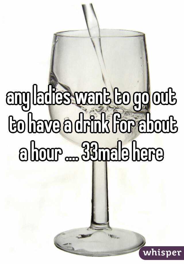 any ladies want to go out to have a drink for about a hour .... 33male here 