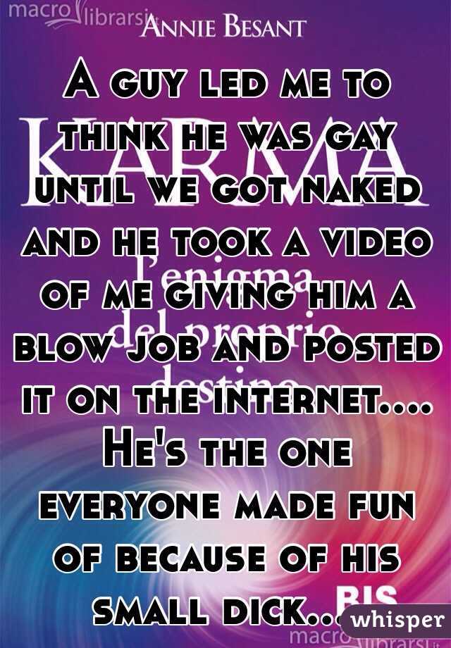 A guy led me to think he was gay until we got naked and he took a video of me giving him a blow job and posted it on the internet....
He's the one everyone made fun of because of his small dick....
