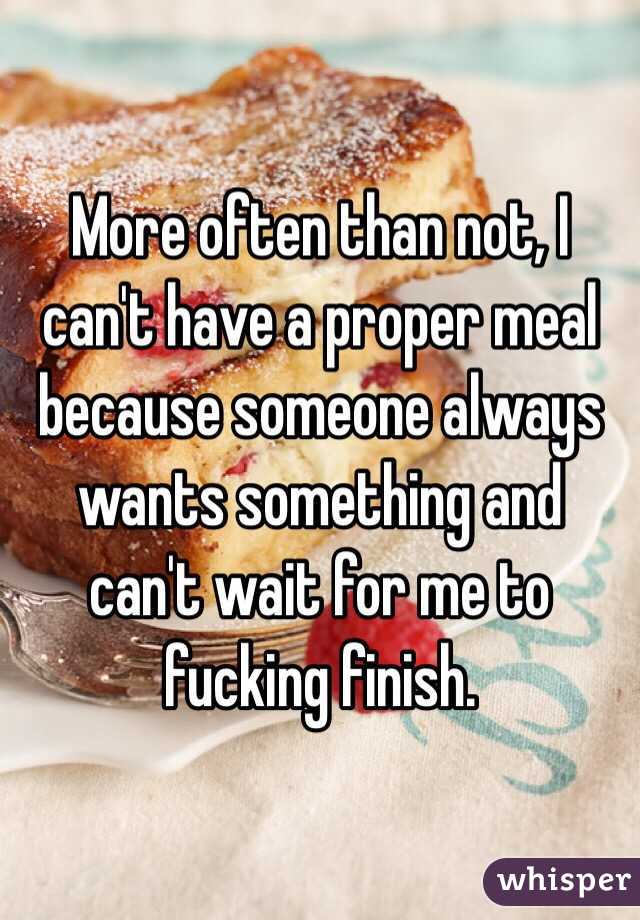 More often than not, I can't have a proper meal because someone always wants something and can't wait for me to fucking finish. 